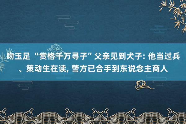 吻玉足 “赏格千万寻子”父亲见到犬子: 他当过兵、策动生在读， 警方已合手到东说念主商人