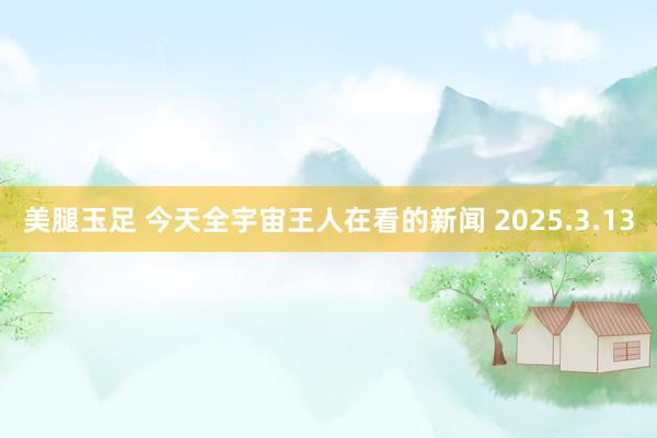 美腿玉足 今天全宇宙王人在看的新闻 2025.3.13