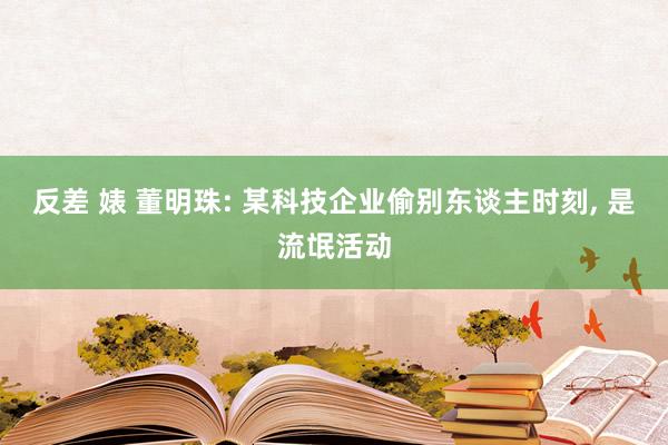 反差 婊 董明珠: 某科技企业偷别东谈主时刻， 是流氓活动