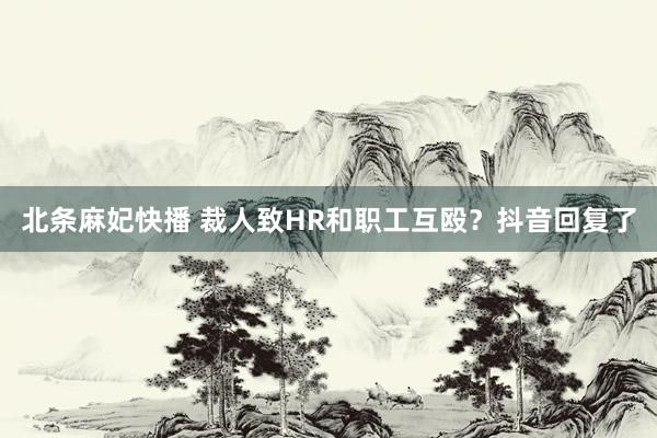 北条麻妃快播 裁人致HR和职工互殴？抖音回复了