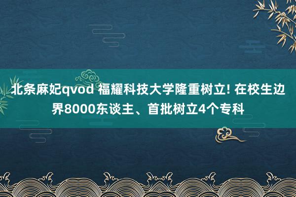 北条麻妃qvod 福耀科技大学隆重树立! 在校生边界8000东谈主、首批树立4个专科