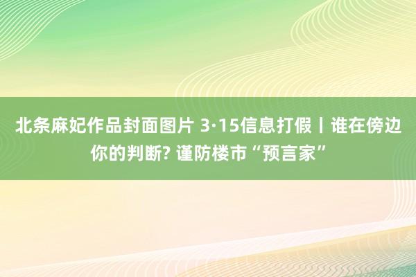 北条麻妃作品封面图片 3·15信息打假丨谁在傍边你的判断? 谨防楼市“预言家”