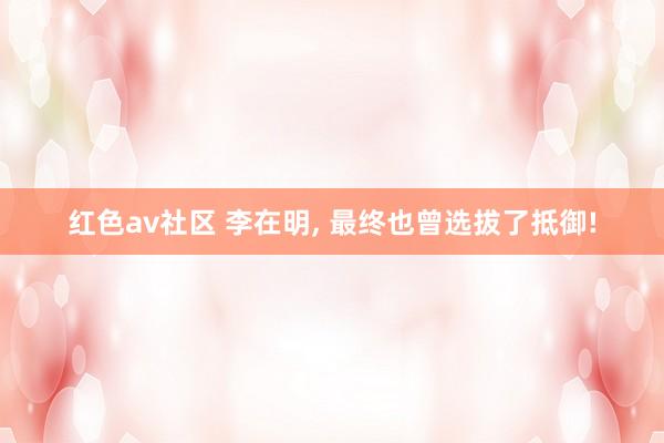 红色av社区 李在明， 最终也曾选拔了抵御!