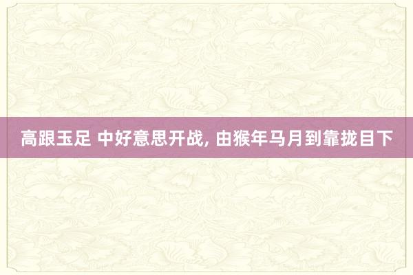 高跟玉足 中好意思开战， 由猴年马月到靠拢目下