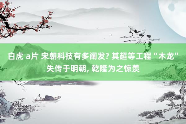 白虎 a片 宋朝科技有多阐发? 其超等工程“木龙”失传于明朝， 乾隆为之惊羡
