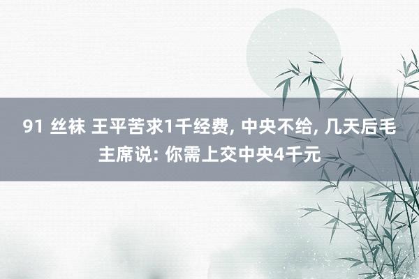 91 丝袜 王平苦求1千经费， 中央不给， 几天后毛主席说: 你需上交中央4千元