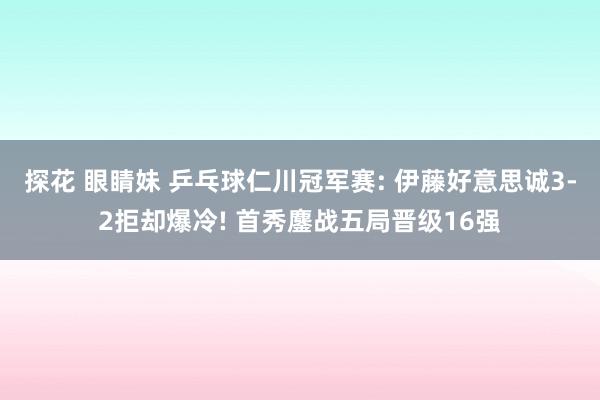 探花 眼睛妹 乒乓球仁川冠军赛: 伊藤好意思诚3-2拒却爆冷! 首秀鏖战五局晋级16强