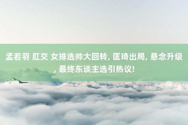孟若羽 肛交 女排选帅大回转， 匡琦出局， 悬念升级， 最终东谈主选引热议!