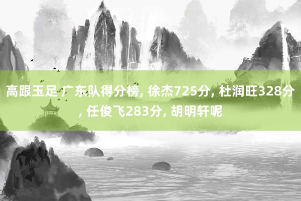 高跟玉足 广东队得分榜， 徐杰725分， 杜润旺328分， 任俊飞283分， 胡明轩呢