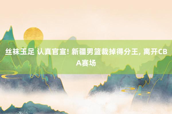 丝袜玉足 认真官宣! 新疆男篮裁掉得分王， 离开CBA赛场