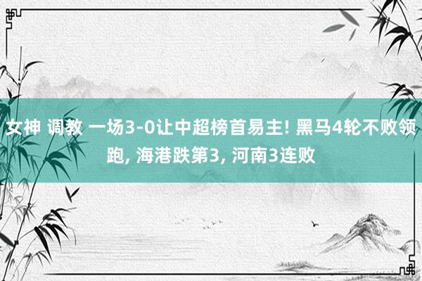 女神 调教 一场3-0让中超榜首易主! 黑马4轮不败领跑， 海港跌第3， 河南3连败