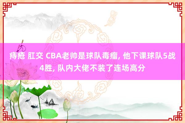 痔疮 肛交 CBA老帅是球队毒瘤， 他下课球队5战4胜， 队内大佬不装了连场高分
