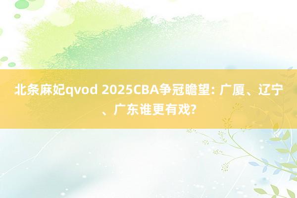 北条麻妃qvod 2025CBA争冠瞻望: 广厦、辽宁、广东谁更有戏?