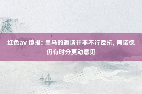 红色av 镜报: 皇马的邀请并非不行反抗， 阿诺德仍有时分更动意见