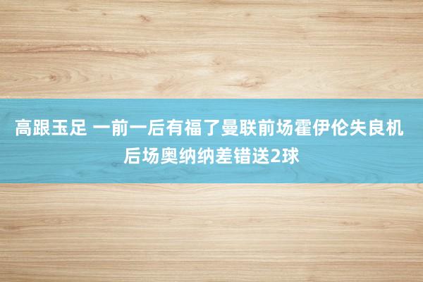 高跟玉足 一前一后有福了曼联前场霍伊伦失良机 后场奥纳纳差错送2球