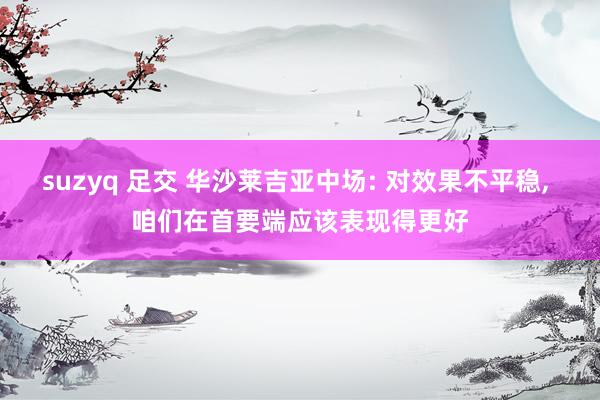 suzyq 足交 华沙莱吉亚中场: 对效果不平稳， 咱们在首要端应该表现得更好