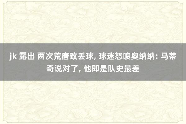 jk 露出 两次荒唐致丢球， 球迷怒喷奥纳纳: 马蒂奇说对了，<a href=