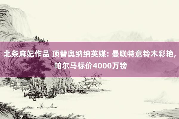 北条麻妃作品 顶替奥纳纳英媒: 曼联特意铃木彩艳， 帕尔马标价4000万镑