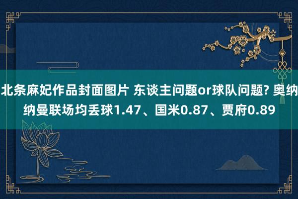 北条麻妃作品封面图片 东谈主问题or球队问题? 奥纳纳曼联场均丢球1.47、国米0.87、贾府0.89
