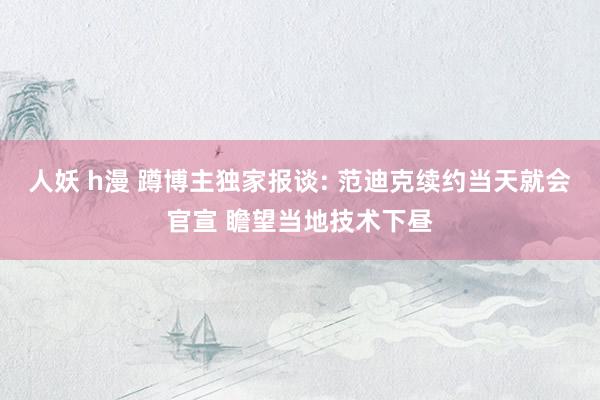人妖 h漫 蹲博主独家报谈: 范迪克续约当天就会官宣 瞻望当地技术下昼