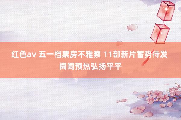 红色av 五一档票房不雅察 11部新片蓄势待发 阛阓预热弘扬平平