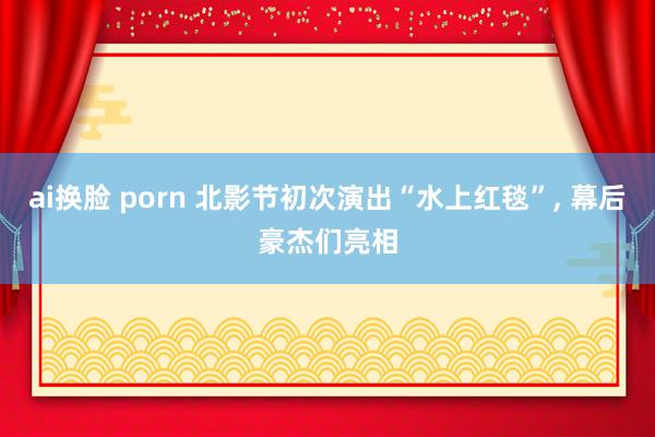 ai换脸 porn 北影节初次演出“水上红毯”， 幕后豪杰们亮相