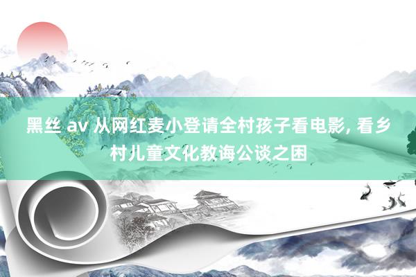 黑丝 av 从网红麦小登请全村孩子看电影， 看乡村儿童文化教诲公谈之困