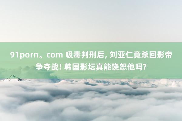 91porn。com 吸毒判刑后， 刘亚仁竟杀回影帝争夺战! 韩国影坛真能饶恕他吗?