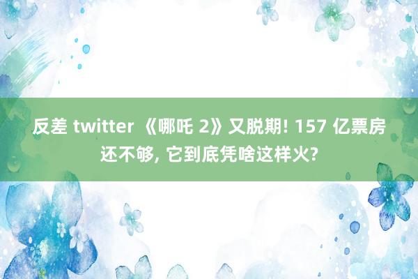 反差 twitter 《哪吒 2》又脱期! 157 亿票房还不够， 它到底凭啥这样火?