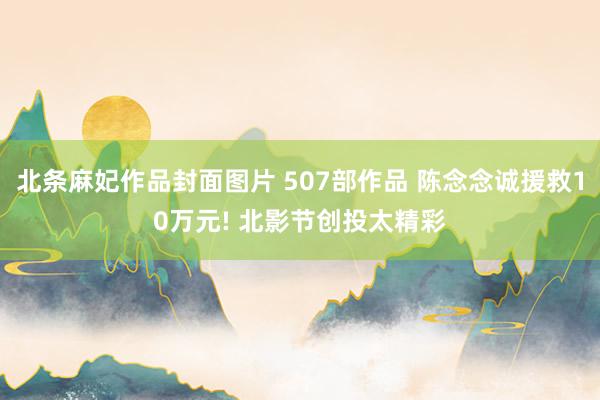 北条麻妃作品封面图片 507部作品 陈念念诚援救10万元! 北影节创投太精彩