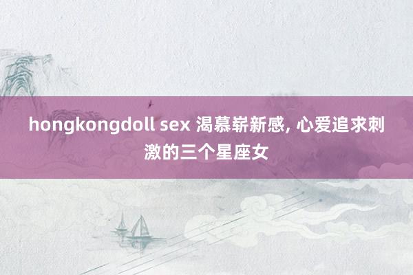 hongkongdoll sex 渴慕崭新感， 心爱追求刺激的三个星座女