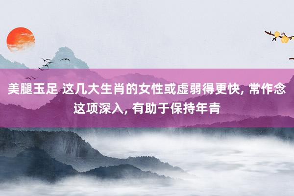 美腿玉足 这几大生肖的女性或虚弱得更快， 常作念这项深入， 有助于保持年青