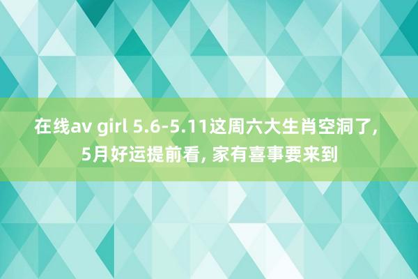 在线av girl 5.6-5.11这周六大生肖空洞了， 5月好运提前看， 家有喜事要来到