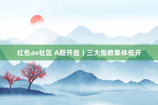 红色av社区 A股开盘｜三大指数集体低开