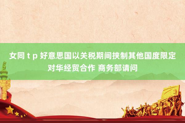 女同 t p 好意思国以关税期间挟制其他国度限定对华经贸合作 商务部请问