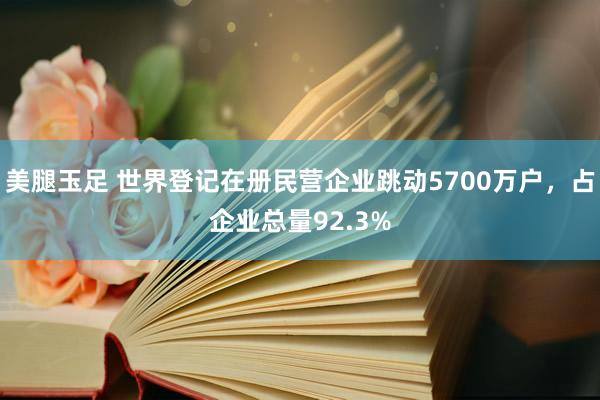 美腿玉足 世界登记在册民营企业跳动5700万户，占企业总量92.3%