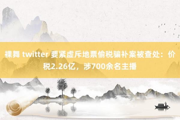 裸舞 twitter 要紧虚斥地票偷税骗补案被查处：价税2.26亿，涉700余名主播