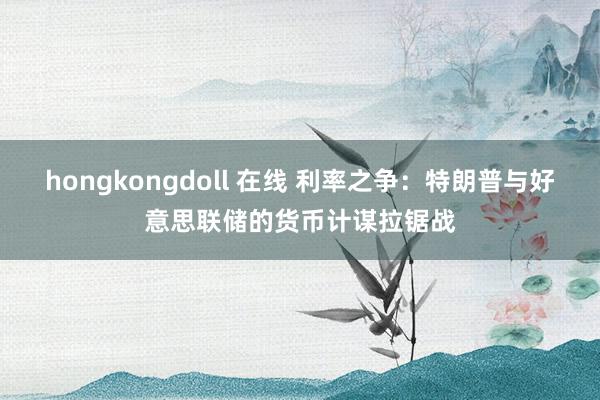 hongkongdoll 在线 利率之争：特朗普与好意思联储的货币计谋拉锯战