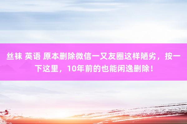 丝袜 英语 原本删除微信一又友圈这样陋劣，按一下这里，10年前的也能闲逸删除！