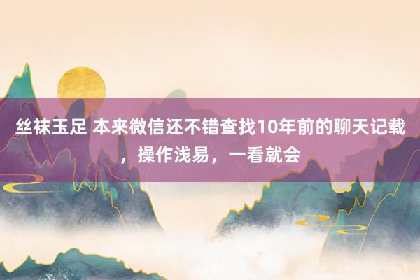丝袜玉足 本来微信还不错查找10年前的聊天记载，操作浅易，一看就会