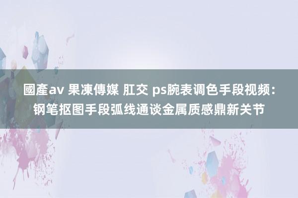 國產av 果凍傳媒 肛交 ps腕表调色手段视频：钢笔抠图手段弧线通谈金属质感鼎新关节