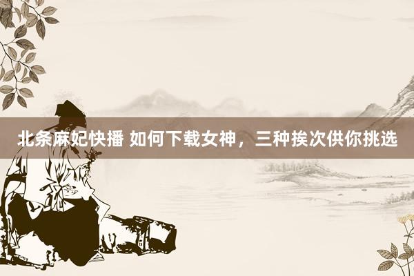 北条麻妃快播 如何下载女神，三种挨次供你挑选