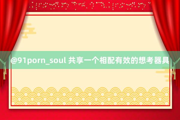 @91porn_soul 共享一个相配有效的想考器具