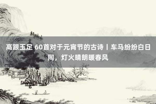 高跟玉足 60首对于元宵节的古诗丨车马纷纷白日同，灯火晴朗暖春风