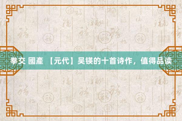拳交 國產 【元代】吴锳的十首诗作，值得品读
