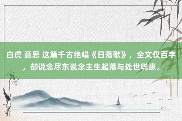 白虎 意思 这篇千古绝唱《日落歌》，全文仅百字，却说念尽东说念主生起落与处世聪惠。