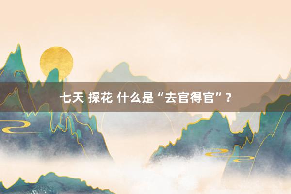七天 探花 什么是“去官得官”？