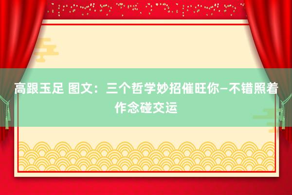高跟玉足 图文：三个哲学妙招催旺你—不错照着作念碰交运