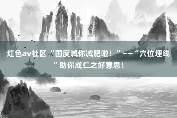 红色av社区 “国度喊你减肥啦！”——“穴位埋线”助你成仁之好意思！