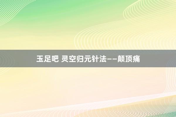 玉足吧 灵空归元针法——颠顶痛